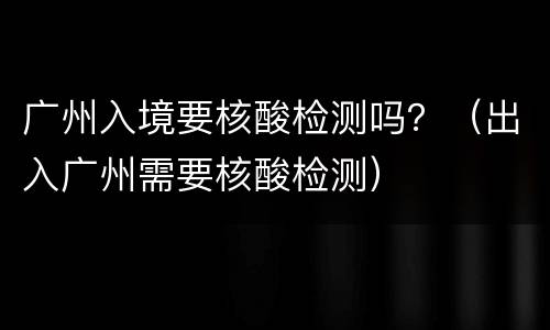 广州入境要核酸检测吗？（出入广州需要核酸检测）