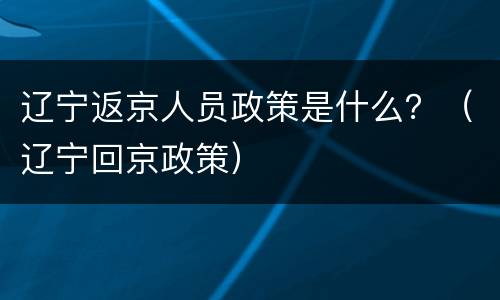 辽宁返京人员政策是什么？（辽宁回京政策）