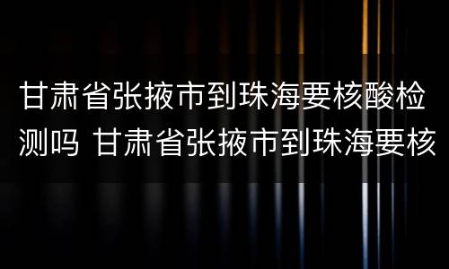 甘肃省张掖市到珠海要核酸检测吗 甘肃省张掖市到珠海要核酸检测吗现在