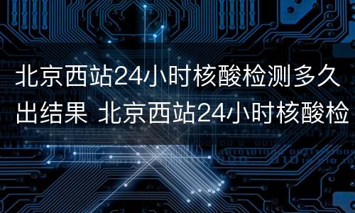 北京西站24小时核酸检测多久出结果 北京西站24小时核酸检测多久出结果啊
