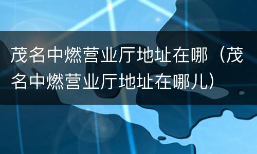 茂名中燃营业厅地址在哪（茂名中燃营业厅地址在哪儿）
