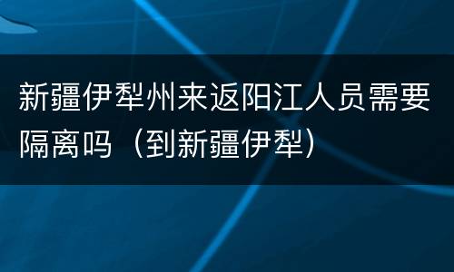 新疆伊犁州来返阳江人员需要隔离吗（到新疆伊犁）