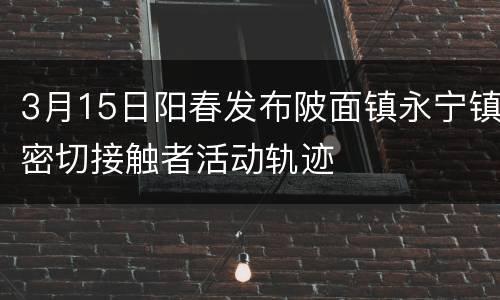 3月15日阳春发布陂面镇永宁镇密切接触者活动轨迹