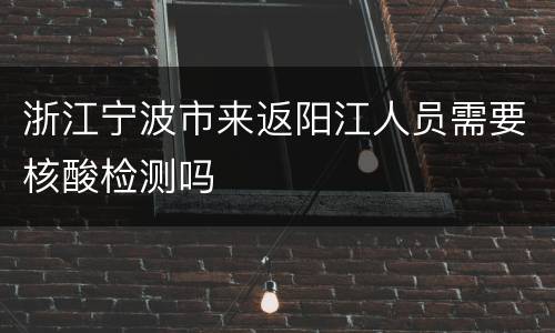 浙江宁波市来返阳江人员需要核酸检测吗
