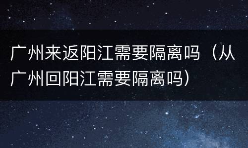 广州来返阳江需要隔离吗（从广州回阳江需要隔离吗）