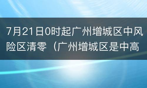 7月21日0时起广州增城区中风险区清零（广州增城区是中高风险地区吗）