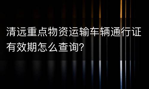清远重点物资运输车辆通行证有效期怎么查询？