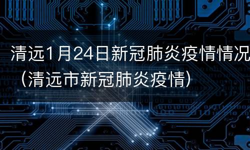 清远1月24日新冠肺炎疫情情况（清远市新冠肺炎疫情）
