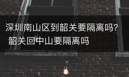 深圳南山区到韶关要隔离吗？ 韶关回中山要隔离吗