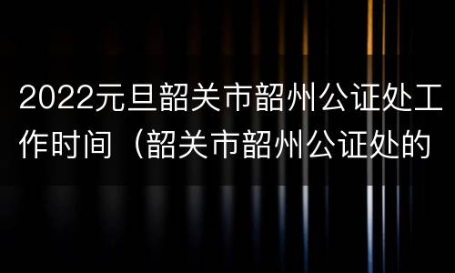 2022元旦韶关市韶州公证处工作时间（韶关市韶州公证处的上班时间）