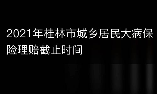 2021年桂林市城乡居民大病保险理赔截止时间
