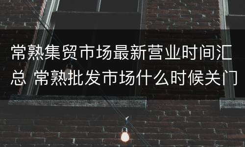 常熟集贸市场最新营业时间汇总 常熟批发市场什么时候关门