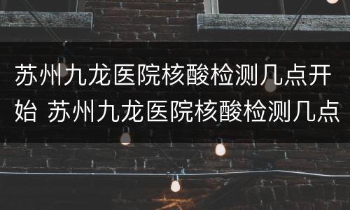 苏州九龙医院核酸检测几点开始 苏州九龙医院核酸检测几点开始做