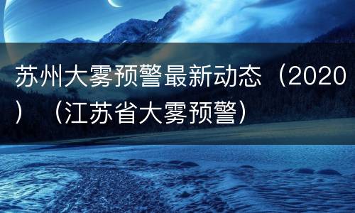 苏州大雾预警最新动态（2020）（江苏省大雾预警）
