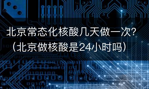 北京常态化核酸几天做一次？（北京做核酸是24小时吗）