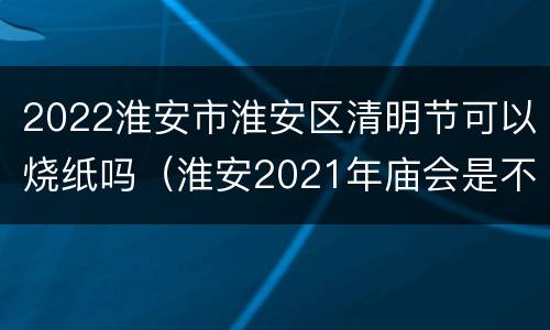 2022淮安市淮安区清明节可以烧纸吗（淮安2021年庙会是不是取消了）