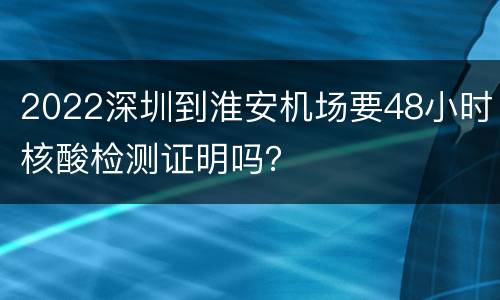 2022深圳到淮安机场要48小时核酸检测证明吗？