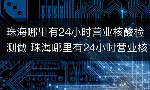珠海哪里有24小时营业核酸检测做 珠海哪里有24小时营业核酸检测做的地方