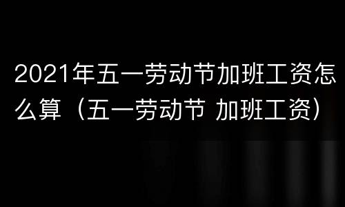 2021年五一劳动节加班工资怎么算（五一劳动节 加班工资）
