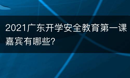 2021广东开学安全教育第一课嘉宾有哪些？