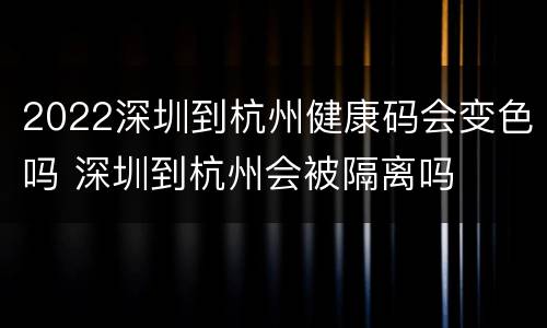2022深圳到杭州健康码会变色吗 深圳到杭州会被隔离吗