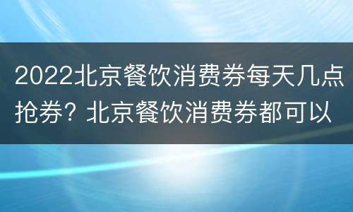 2022北京餐饮消费券每天几点抢券? 北京餐饮消费券都可以在哪里使用