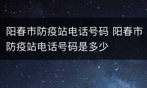 阳春市防疫站电话号码 阳春市防疫站电话号码是多少