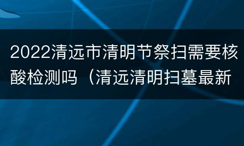 2022清远市清明节祭扫需要核酸检测吗（清远清明扫墓最新公告）
