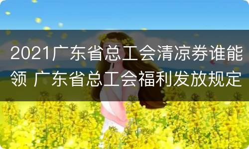 2021广东省总工会清凉券谁能领 广东省总工会福利发放规定
