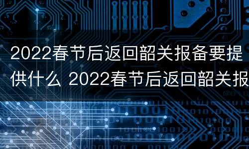 2022春节后返回韶关报备要提供什么 2022春节后返回韶关报备要提供什么证明