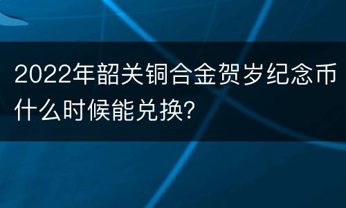 2022年韶关铜合金贺岁纪念币什么时候能兑换？