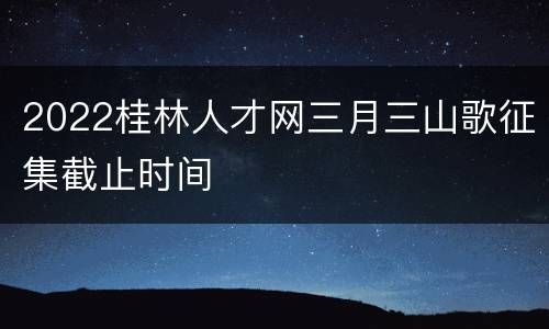 2022桂林人才网三月三山歌征集截止时间