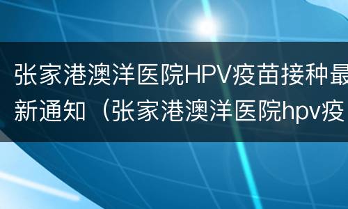 张家港澳洋医院HPV疫苗接种最新通知（张家港澳洋医院hpv疫苗接种最新通知）