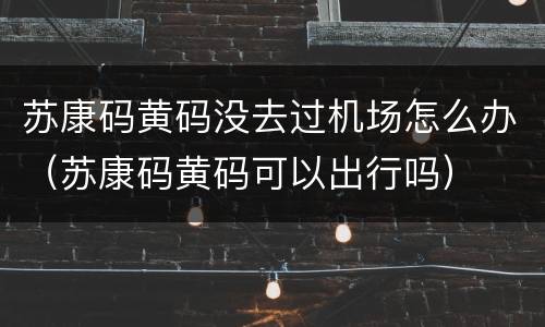 苏康码黄码没去过机场怎么办（苏康码黄码可以出行吗）