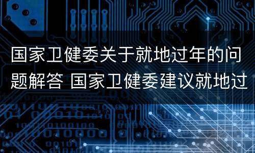 国家卫健委关于就地过年的问题解答 国家卫健委建议就地过年