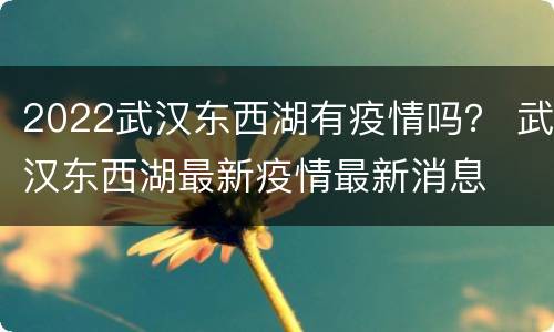 2022武汉东西湖有疫情吗？ 武汉东西湖最新疫情最新消息
