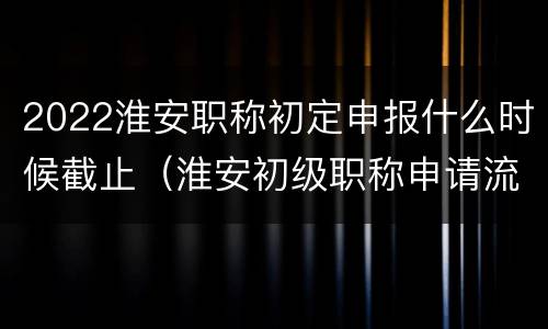 2022淮安职称初定申报什么时候截止（淮安初级职称申请流程）