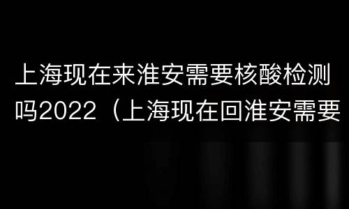 上海现在来淮安需要核酸检测吗2022（上海现在回淮安需要核酸吗）