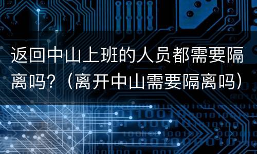 返回中山上班的人员都需要隔离吗?（离开中山需要隔离吗）