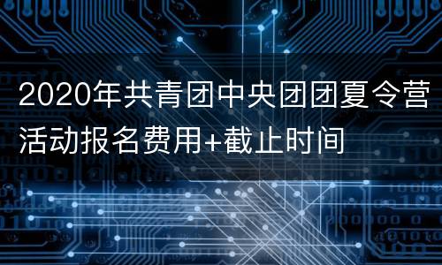 2020年共青团中央团团夏令营活动报名费用+截止时间