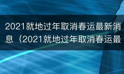2021就地过年取消春运最新消息（2021就地过年取消春运最新消息是什么）