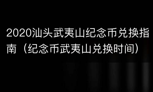 2020汕头武夷山纪念币兑换指南（纪念币武夷山兑换时间）