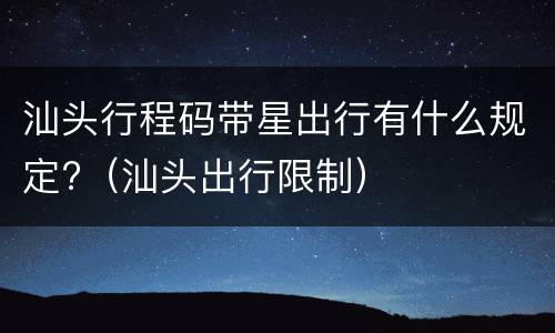 汕头行程码带星出行有什么规定?（汕头出行限制）