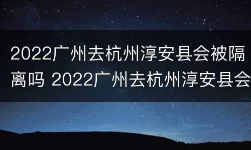 2022广州去杭州淳安县会被隔离吗 2022广州去杭州淳安县会被隔离吗现在