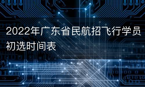 2022年广东省民航招飞行学员初选时间表