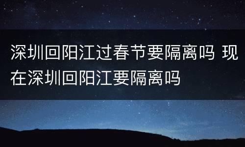 深圳回阳江过春节要隔离吗 现在深圳回阳江要隔离吗