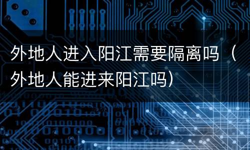 外地人进入阳江需要隔离吗（外地人能进来阳江吗）