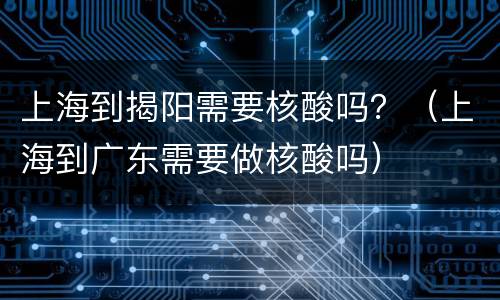 上海到揭阳需要核酸吗？（上海到广东需要做核酸吗）