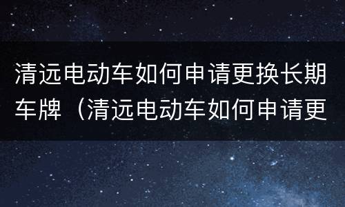 清远电动车如何申请更换长期车牌（清远电动车如何申请更换长期车牌号码）