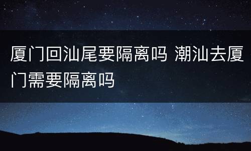 厦门回汕尾要隔离吗 潮汕去厦门需要隔离吗